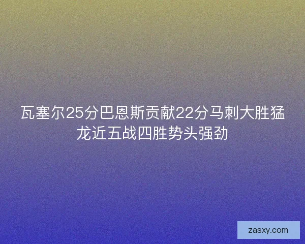 瓦塞尔25分巴恩斯贡献22分马刺大胜猛龙近五战四胜势头强劲