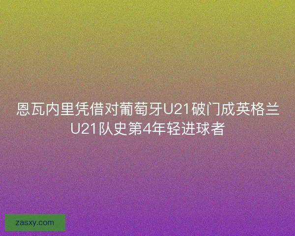 恩瓦内里凭借对葡萄牙U21破门成英格兰U21队史第4年轻进球者