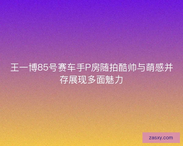 王一博85号赛车手P房随拍酷帅与萌感并存展现多面魅力