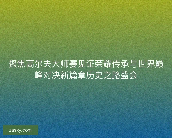 聚焦高尔夫大师赛见证荣耀传承与世界巅峰对决新篇章历史之路盛会