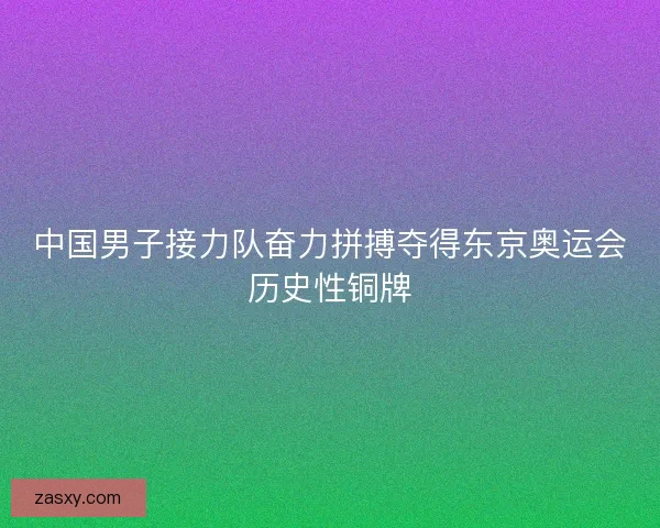 中国男子接力队奋力拼搏夺得东京奥运会历史性铜牌 中国男子接力队奋力拼搏夺得东京奥运会历史性铜牌