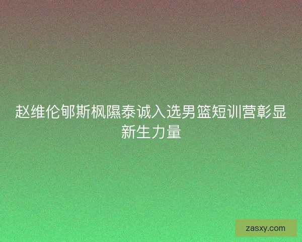赵维伦郇斯枫隰泰诚入选男篮短训营彰显新生力量 赵维伦郇斯枫隰泰诚入选男篮短训营彰显新生力量