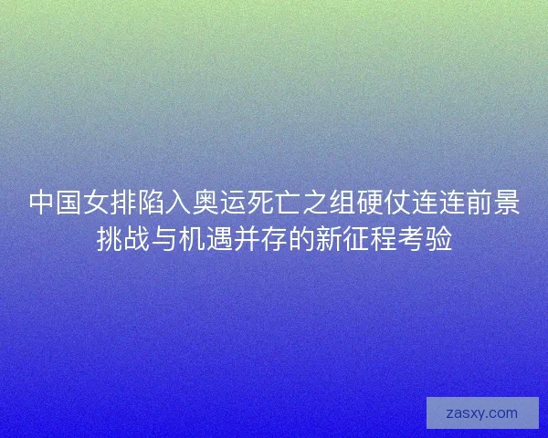 中国女排陷入奥运死亡之组硬仗连连前景挑战与机遇并存的新征程考验 中国女排陷入奥运死亡之组硬仗连连前景挑战与机遇并存的新征程考验