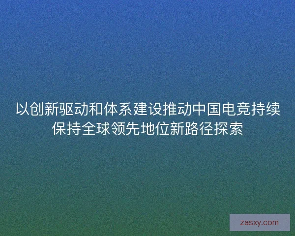 以创新驱动和体系建设推动中国电竞持续保持全球领先地位新路径探索 以创新驱动和体系建设推动中国电竞持续保持全球领先地位新路径探索