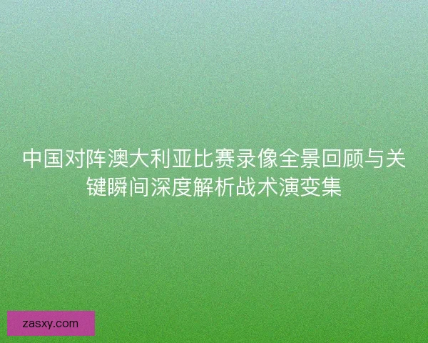 中国对阵澳大利亚比赛录像全景回顾与关键瞬间深度解析战术演变集 中国对阵澳大利亚比赛录像全景回顾与关键瞬间深度解析战术演变集