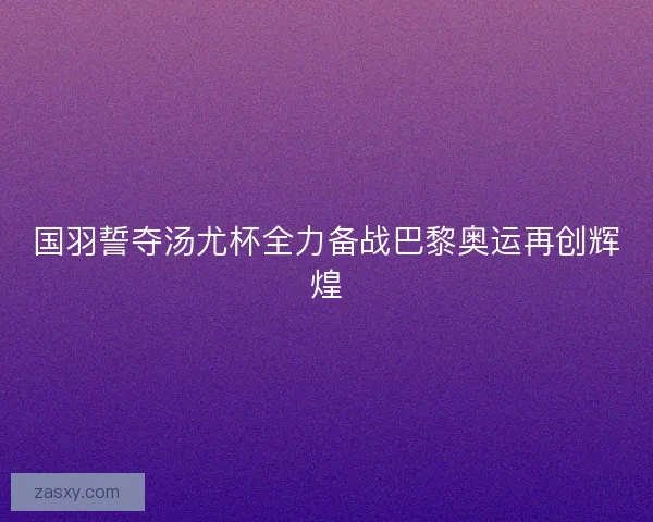 国羽誓夺汤尤杯全力备战巴黎奥运再创辉煌 国羽誓夺汤尤杯全力备战巴黎奥运再创辉煌