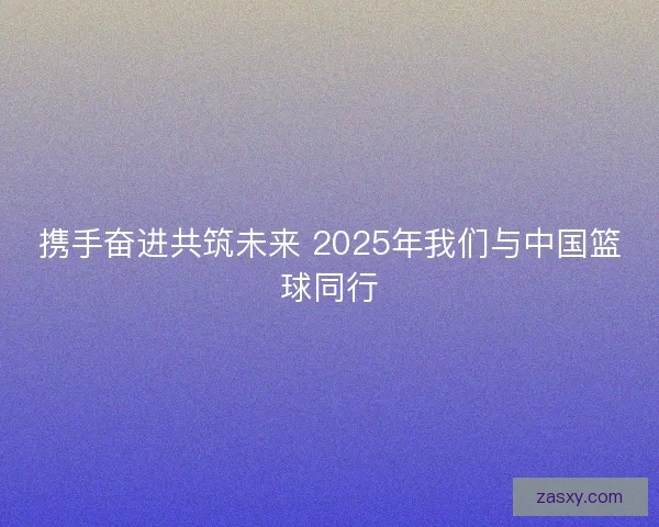 携手奋进共筑未来 2025年我们与中国篮球同行 携手奋进共筑未来 2025年我们与中国篮球同行