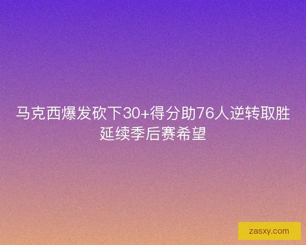 马克西爆发砍下30+得分助76人逆转取胜延续季后赛希望