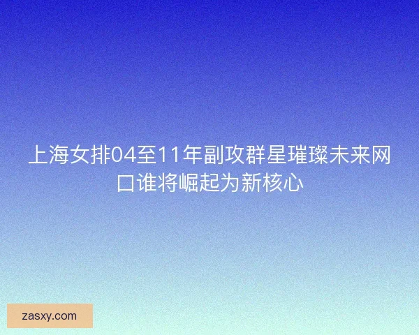 上海女排04至11年副攻群星璀璨未来网口谁将崛起为新核心