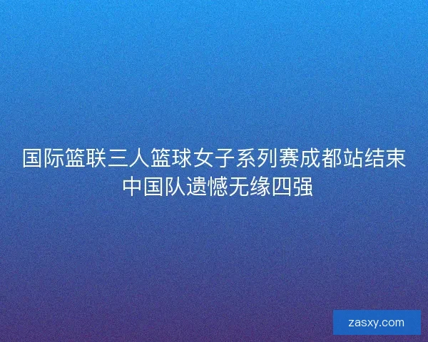 国际篮联三人篮球女子系列赛成都站结束 中国队遗憾无缘四强 国际篮联三人篮球女子系列赛成都站结束 中国队遗憾无缘四强