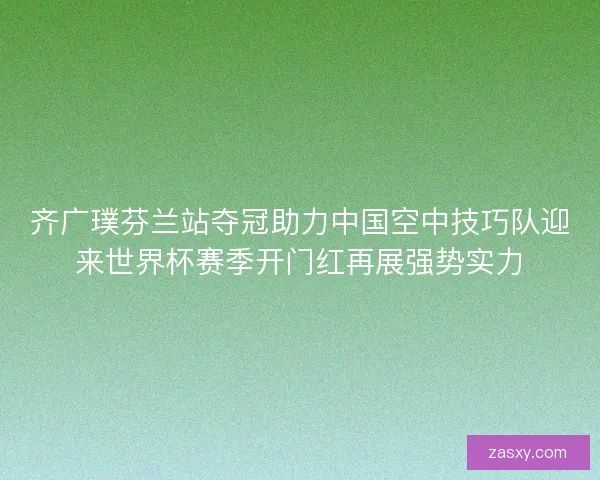 齐广璞芬兰站夺冠助力中国空中技巧队迎来世界杯赛季开门红再展强势实力 齐广璞芬兰站夺冠助力中国空中技巧队迎来世界杯赛季开门红再展强势实力