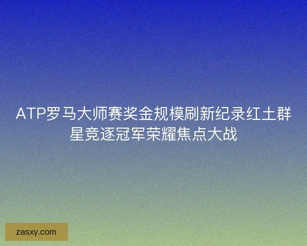 ATP罗马大师赛奖金规模刷新纪录红土群星竞逐冠军荣耀焦点大战 ATP罗马大师赛奖金规模刷新纪录红土群星竞逐冠军荣耀焦点大战