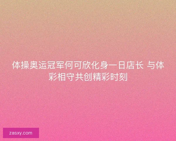 体操奥运冠军何可欣化身一日店长 与体彩相守共创精彩时刻 体操奥运冠军何可欣化身一日店长 与体彩相守共创精彩时刻